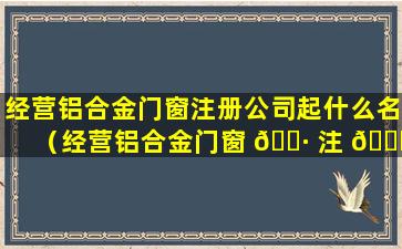 经营铝合金门窗注册公司起什么名（经营铝合金门窗 🌷 注 🐟 册公司起什么名字好听）